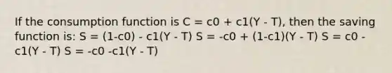 If the consumption function is C = c0 + c1(Y - T), then the saving function is: S = (1-c0) - c1(Y - T) S = -c0 + (1-c1)(Y - T) S = c0 - c1(Y - T) S = -c0 -c1(Y - T)