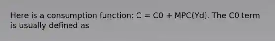 Here is a consumption function: C = C0 + MPC(Yd). The C0 term is usually defined as