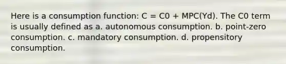 Here is a consumption function: C = C0 + MPC(Yd). The C0 term is usually defined as a. autonomous consumption. b. point-zero consumption. c. mandatory consumption. d. propensitory consumption.