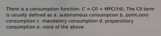 There is a consumption function: C = C0 + MPC(Yd). The C0 term is usually defined as a. autonomous consumption b. point-zero consumption c. mandatory consumption d. propensitory consumption e. none of the above