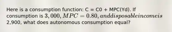 Here is a consumption function: C = C0 + MPC(Yd). If consumption is 3,000, MPC =0.80, and disposable income is2,900, what does autonomous consumption equal?