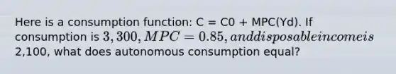 Here is a consumption function: C = C0 + MPC(Yd). If consumption is 3,300, MPC =0.85, and disposable income is2,100, what does autonomous consumption equal?