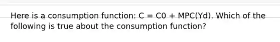 Here is a consumption function: C = C0 + MPC(Yd). Which of the following is true about the consumption function?