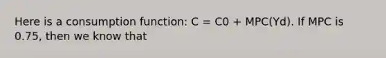 Here is a consumption function: C = C0 + MPC(Yd). If MPC is 0.75, then we know that