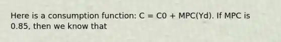 Here is a consumption function: C = C0 + MPC(Yd). If MPC is 0.85, then we know that