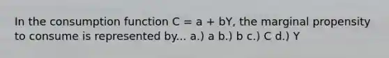 In the consumption function C = a + bY, the marginal propensity to consume is represented by... a.) a b.) b c.) C d.) Y