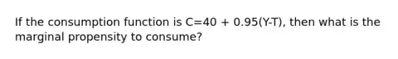 If the consumption function is C=40 + 0.95(Y-T), then what is the marginal propensity to consume?