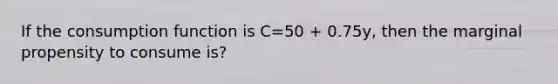 If the consumption function is C=50 + 0.75y, then the marginal propensity to consume is?