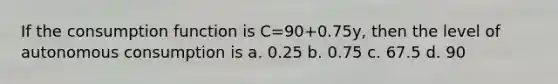 If the consumption function is C=90+0.75y, then the level of autonomous consumption is a. 0.25 b. 0.75 c. 67.5 d. 90