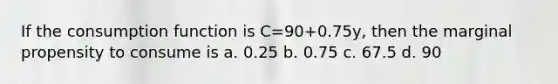 If the consumption function is C=90+0.75y, then the marginal propensity to consume is a. 0.25 b. 0.75 c. 67.5 d. 90