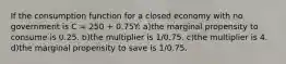 If the consumption function for a closed economy with no government is C = 250 + 0.75Y: a)the marginal propensity to consume is 0.25. b)the multiplier is 1/0.75. c)the multiplier is 4. d)the marginal propensity to save is 1/0.75.