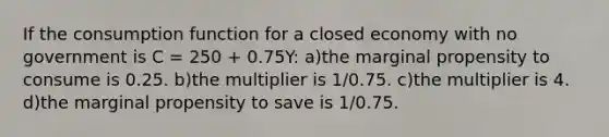 If the consumption function for a closed economy with no government is C = 250 + 0.75Y: a)the marginal propensity to consume is 0.25. b)the multiplier is 1/0.75. c)the multiplier is 4. d)the marginal propensity to save is 1/0.75.