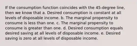 If the consumption function coincides with the 45-degree line, then we know that a. Desired consumption is constant at all levels of disposable income. b. The marginal propensity to consume is <a href='https://www.questionai.com/knowledge/k7BtlYpAMX-less-than' class='anchor-knowledge'>less than</a> one. c. The marginal propensity to consume is <a href='https://www.questionai.com/knowledge/ktgHnBD4o3-greater-than' class='anchor-knowledge'>greater than</a> one. d. Desired consumption equals desired saving at all levels of disposable income. e. Desired saving is zero at all levels of disposable income.