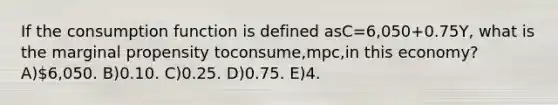 If the consumption function is defined asC=6,050+0.75Y, what is the marginal propensity toconsume,mpc,in this economy? A)6,050. B)0.10. C)0.25. D)0.75. E)4.