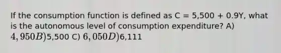 If the consumption function is defined as C = 5,500 + 0.9Y, what is the autonomous level of consumption expenditure? A) 4,950 B)5,500 C) 6,050 D)6,111