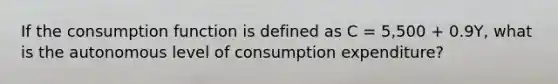 If the consumption function is defined as C = 5,500 + 0.9Y, what is the autonomous level of consumption expenditure?