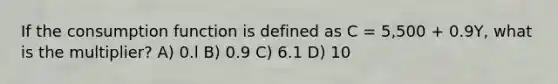 If the consumption function is defined as C = 5,500 + 0.9Y, what is the multiplier? A) 0.l B) 0.9 C) 6.1 D) 10