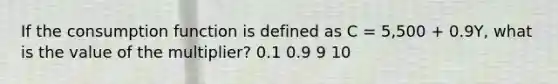 If the consumption function is defined as C = 5,500 + 0.9Y, what is the value of the multiplier? 0.1 0.9 9 10