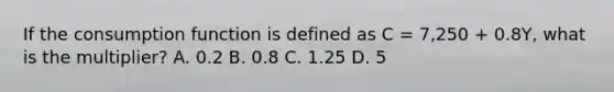 If the consumption function is defined as C​ = 7,250​ + 0.8Y​, what is the​ multiplier? A. 0.2 B. 0.8 C. 1.25 D. 5