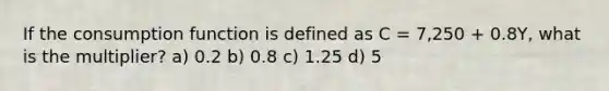 If the consumption function is defined as C = 7,250 + 0.8Y, what is the multiplier? a) 0.2 b) 0.8 c) 1.25 d) 5