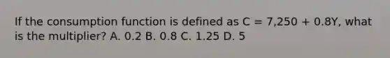 If the consumption function is defined as C = 7,250 + 0.8Y, what is the multiplier? A. 0.2 B. 0.8 C. 1.25 D. 5