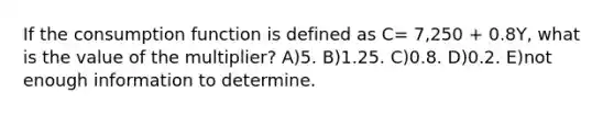 If the consumption function is defined as C= 7,250 + 0.8Y, what is the value of the multiplier? A)5. B)1.25. C)0.8. D)0.2. E)not enough information to determine.