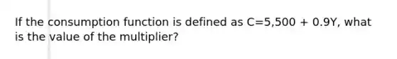 If the consumption function is defined as C=5,500 + 0.9Y, what is the value of the multiplier?