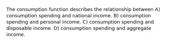 The consumption function describes the relationship between A) consumption spending and national income. B) consumption spending and personal income. C) consumption spending and disposable income. D) consumption spending and aggregate income.