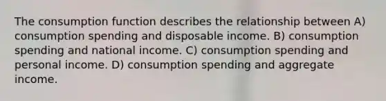 The consumption function describes the relationship between A) consumption spending and disposable income. B) consumption spending and national income. C) consumption spending and personal income. D) consumption spending and aggregate income.