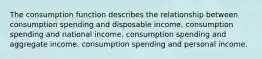 The consumption function describes the relationship between consumption spending and disposable income. consumption spending and national income. consumption spending and aggregate income. consumption spending and personal income.