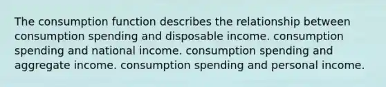 The consumption function describes the relationship between consumption spending and disposable income. consumption spending and national income. consumption spending and aggregate income. consumption spending and personal income.