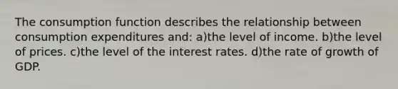 The consumption function describes the relationship between consumption expenditures and: a)the level of income. b)the level of prices. c)the level of the interest rates. d)the rate of growth of GDP.