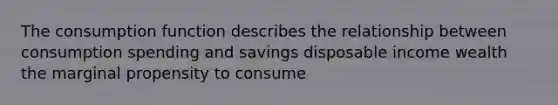 The consumption function describes the relationship between consumption spending and savings disposable income wealth the marginal propensity to consume