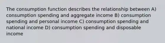 The consumption function describes the relationship between A) consumption spending and aggregate income B) consumption spending and personal income C) consumption spending and national income D) consumption spending and disposable income