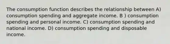 The consumption function describes the relationship between A) consumption spending and aggregate income. B ) consumption spending and personal income. C) consumption spending and national income. D) consumption spending and disposable income.