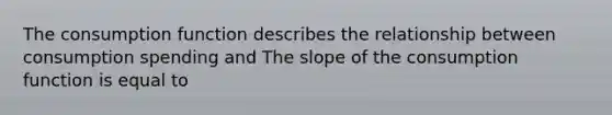 The consumption function describes the relationship between consumption spending and The slope of the consumption function is equal to