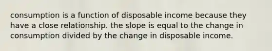 consumption is a function of disposable income because they have a close relationship. the slope is equal to the change in consumption divided by the change in disposable income.