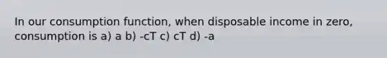 In our consumption function, when disposable income in zero, consumption is a) a b) -cT c) cT d) -a