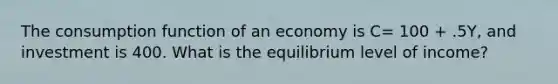 The consumption function of an economy is C= 100 + .5Y, and investment is 400. What is the equilibrium level of income?