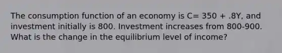 The consumption function of an economy is C= 350 + .8Y, and investment initially is 800. Investment increases from 800-900. What is the change in the equilibrium level of income?