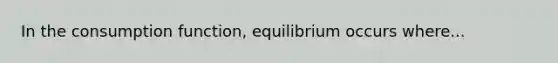 In the consumption function, equilibrium occurs where...