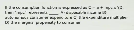 If the consumption function is expressed as C = a + mpc x YD, then "mpc" represents _____. A) disposable income B) autonomous consumer expenditure C) the expenditure multiplier D) the marginal propensity to consumer