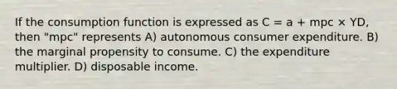 If the consumption function is expressed as C = a + mpc × YD, then "mpc" represents A) autonomous consumer expenditure. B) the marginal propensity to consume. C) the expenditure multiplier. D) disposable income.