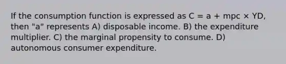 If the consumption function is expressed as C = a + mpc × YD, then "a" represents A) disposable income. B) the expenditure multiplier. C) the marginal propensity to consume. D) autonomous consumer expenditure.