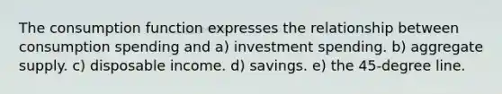 The consumption function expresses the relationship between consumption spending and a) investment spending. b) aggregate supply. c) disposable income. d) savings. e) the 45-degree line.