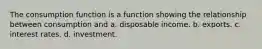 The consumption function is a function showing the relationship between consumption and a. disposable income. b. exports. c. interest rates. d. investment.