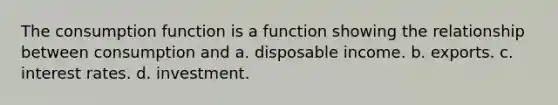 The consumption function is a function showing the relationship between consumption and a. disposable income. b. exports. c. interest rates. d. investment.