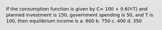 If the consumption function is given by C= 100 + 0.6(Y-T) and planned investment is 150, government spending is 50, and T is 100, then equilibrium income is a. 600 b. 750 c. 400 d. 350