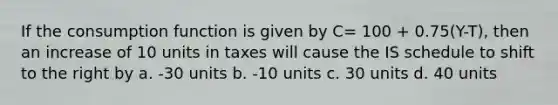 If the consumption function is given by C= 100 + 0.75(Y-T), then an increase of 10 units in taxes will cause the IS schedule to shift to the right by a. -30 units b. -10 units c. 30 units d. 40 units