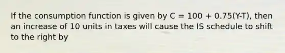 If the consumption function is given by C = 100 + 0.75(Y-T), then an increase of 10 units in taxes will cause the IS schedule to shift to the right by